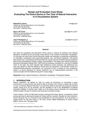 Rafael M O Libardi, Agma J M Traina & Jose F Rodrigues Jr
International Journal of Human Computer Interaction (IJHCI), Volume (5) : Issue (1) : 2014 1
Design and Evaluation Case Study:
Evaluating The Kinect Device In The Task of Natural Interaction
In A Visualization System
Rafael M O Libardi mira@usp.br
Instituto de Ciências Matemáticas e de Computação
Universidade de São Paulo
São Carlos, 13566-590, Brazil
Agma J M Traina agma@icmc.usp.br
Instituto de Ciências Matemáticas e de Computação
Universidade de São Paulo
São Carlos, 13566-590, Brazil
Jose F Rodrigues Jr junio@icmc.usp.br
Instituto de Ciências Matemáticas e de Computação
Universidade de São Paulo
São Carlos, 13566-590, Brazil
Abstract
We verify the hypothesis that Microsoft’s Kinect device is tailored for defining more efficient
interaction compared to the commodity mouse device in the context of information visualization.
For this goal, we used Kinect during interaction design and evaluation considering an application
on information visualization (over agrometeorological, cars, and flowers datasets). The devices
were tested over a visualization technique based on clouds of points (multidimensional projection)
that can be manipulated by rotation, scaling, and translation. The design was carried according to
technique Participatory Design (ISO 13407) and the evaluation answered to a vast set of Usability
Tests. In the tests, the users reported high satisfaction scores (easiness and preference) but,
also, they signed out with low efficiency scores (time and precision). In the specific context of a
multidimensional-projection visualization, our conclusion is that, in respect to user acceptance,
Kinect is a device adequate for natural interaction; but, for desktop-based production, it still
cannot compete with the traditional long-term mouse design.
Keywords: Kinect, Natural Interaction, Information Visualization, Participatory Design.
1 INTRODUCTION
Natural interaction, as defined by Valli [1], seeks for techniques to manipulate a given
environment in a way that the user shall be able to transition from novice to expert with minimal,
or even, no training. Natural interaction is a promising research area that has produced important
results; Chang et al. [2], for example, use this paradigm to aid in the rehabilitation of patients
physically disabled; in another work, Gallo et al. [3] employ natural interaction for manipulating
medical images through an interface that demands no physical contact.
In this context, in 2010, the Microsoft company introduced the Kinect device; a mechanism whose
primary goal was to allow game players to interact without a joystick. Besides its initial motivation,
Kinect has given rise to a universe of new possibilities for use and research. As an illustration, a
simple search for the term Kinect in the open access Digital Bibliography & Library Project
(DBLP) returns over 150 paper titles
1
.
1
http://www.dblp.org, accessed in February, 2014
 