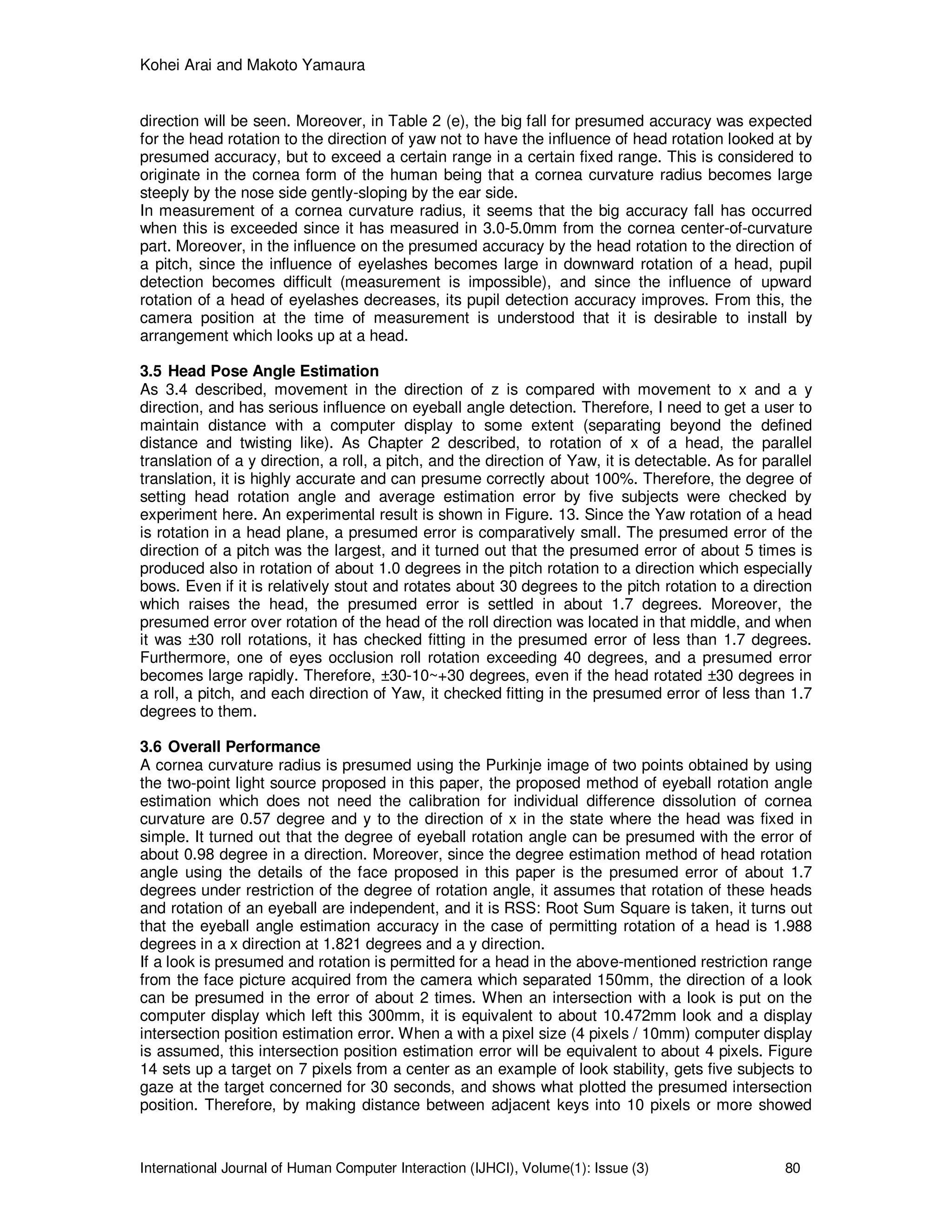 Kohei Arai and Makoto Yamaura
International Journal of Human Computer Interaction (IJHCI), Volume(1): Issue (3) 80
direction will be seen. Moreover, in Table 2 (e), the big fall for presumed accuracy was expected
for the head rotation to the direction of yaw not to have the influence of head rotation looked at by
presumed accuracy, but to exceed a certain range in a certain fixed range. This is considered to
originate in the cornea form of the human being that a cornea curvature radius becomes large
steeply by the nose side gently-sloping by the ear side.
In measurement of a cornea curvature radius, it seems that the big accuracy fall has occurred
when this is exceeded since it has measured in 3.0-5.0mm from the cornea center-of-curvature
part. Moreover, in the influence on the presumed accuracy by the head rotation to the direction of
a pitch, since the influence of eyelashes becomes large in downward rotation of a head, pupil
detection becomes difficult (measurement is impossible), and since the influence of upward
rotation of a head of eyelashes decreases, its pupil detection accuracy improves. From this, the
camera position at the time of measurement is understood that it is desirable to install by
arrangement which looks up at a head.
3.5 Head Pose Angle Estimation
As 3.4 described, movement in the direction of z is compared with movement to x and a y
direction, and has serious influence on eyeball angle detection. Therefore, I need to get a user to
maintain distance with a computer display to some extent (separating beyond the defined
distance and twisting like). As Chapter 2 described, to rotation of x of a head, the parallel
translation of a y direction, a roll, a pitch, and the direction of Yaw, it is detectable. As for parallel
translation, it is highly accurate and can presume correctly about 100%. Therefore, the degree of
setting head rotation angle and average estimation error by five subjects were checked by
experiment here. An experimental result is shown in Figure. 13. Since the Yaw rotation of a head
is rotation in a head plane, a presumed error is comparatively small. The presumed error of the
direction of a pitch was the largest, and it turned out that the presumed error of about 5 times is
produced also in rotation of about 1.0 degrees in the pitch rotation to a direction which especially
bows. Even if it is relatively stout and rotates about 30 degrees to the pitch rotation to a direction
which raises the head, the presumed error is settled in about 1.7 degrees. Moreover, the
presumed error over rotation of the head of the roll direction was located in that middle, and when
it was ±30 roll rotations, it has checked fitting in the presumed error of less than 1.7 degrees.
Furthermore, one of eyes occlusion roll rotation exceeding 40 degrees, and a presumed error
becomes large rapidly. Therefore, ±30-10~+30 degrees, even if the head rotated ±30 degrees in
a roll, a pitch, and each direction of Yaw, it checked fitting in the presumed error of less than 1.7
degrees to them.
3.6 Overall Performance
A cornea curvature radius is presumed using the Purkinje image of two points obtained by using
the two-point light source proposed in this paper, the proposed method of eyeball rotation angle
estimation which does not need the calibration for individual difference dissolution of cornea
curvature are 0.57 degree and y to the direction of x in the state where the head was fixed in
simple. It turned out that the degree of eyeball rotation angle can be presumed with the error of
about 0.98 degree in a direction. Moreover, since the degree estimation method of head rotation
angle using the details of the face proposed in this paper is the presumed error of about 1.7
degrees under restriction of the degree of rotation angle, it assumes that rotation of these heads
and rotation of an eyeball are independent, and it is RSS: Root Sum Square is taken, it turns out
that the eyeball angle estimation accuracy in the case of permitting rotation of a head is 1.988
degrees in a x direction at 1.821 degrees and a y direction.
If a look is presumed and rotation is permitted for a head in the above-mentioned restriction range
from the face picture acquired from the camera which separated 150mm, the direction of a look
can be presumed in the error of about 2 times. When an intersection with a look is put on the
computer display which left this 300mm, it is equivalent to about 10.472mm look and a display
intersection position estimation error. When a with a pixel size (4 pixels / 10mm) computer display
is assumed, this intersection position estimation error will be equivalent to about 4 pixels. Figure
14 sets up a target on 7 pixels from a center as an example of look stability, gets five subjects to
gaze at the target concerned for 30 seconds, and shows what plotted the presumed intersection
position. Therefore, by making distance between adjacent keys into 10 pixels or more showed
 