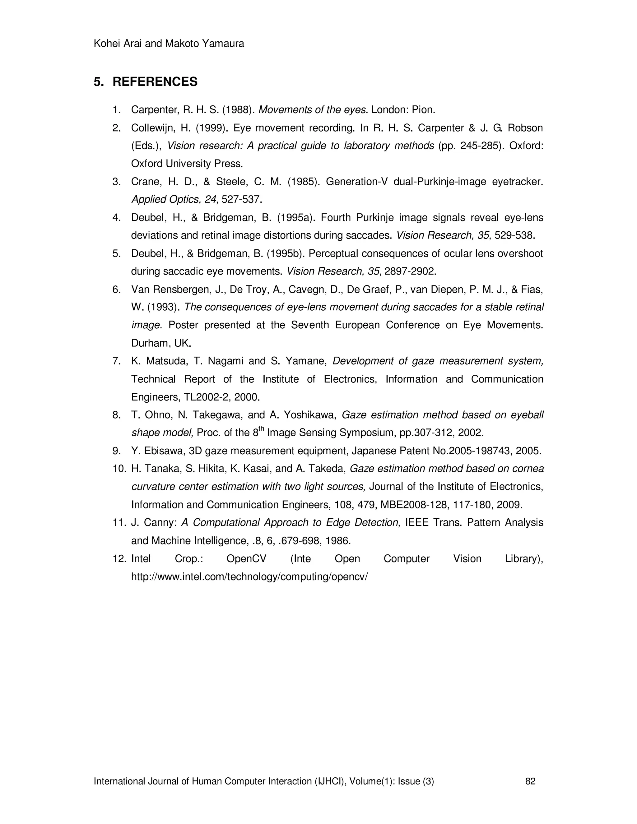 Kohei Arai and Makoto Yamaura
International Journal of Human Computer Interaction (IJHCI), Volume(1): Issue (3) 82
5. REFERENCES
1. Carpenter, R. H. S. (1988). Movements of the eyes. London: Pion.
2. Collewijn, H. (1999). Eye movement recording. In R. H. S. Carpenter & J. G. Robson
(Eds.), Vision research: A practical guide to laboratory methods (pp. 245-285). Oxford:
Oxford University Press.
3. Crane, H. D., & Steele, C. M. (1985). Generation-V dual-Purkinje-image eyetracker.
Applied Optics, 24, 527-537.
4. Deubel, H., & Bridgeman, B. (1995a). Fourth Purkinje image signals reveal eye-lens
deviations and retinal image distortions during saccades. Vision Research, 35, 529-538.
5. Deubel, H., & Bridgeman, B. (1995b). Perceptual consequences of ocular lens overshoot
during saccadic eye movements. Vision Research, 35, 2897-2902.
6. Van Rensbergen, J., De Troy, A., Cavegn, D., De Graef, P., van Diepen, P. M. J., & Fias,
W. (1993). The consequences of eye-lens movement during saccades for a stable retinal
image. Poster presented at the Seventh European Conference on Eye Movements.
Durham, UK.
7. K. Matsuda, T. Nagami and S. Yamane, Development of gaze measurement system,
Technical Report of the Institute of Electronics, Information and Communication
Engineers, TL2002-2, 2000.
8. T. Ohno, N. Takegawa, and A. Yoshikawa, Gaze estimation method based on eyeball
shape model, Proc. of the 8
th
Image Sensing Symposium, pp.307-312, 2002.
9. Y. Ebisawa, 3D gaze measurement equipment, Japanese Patent No.2005-198743, 2005.
10. H. Tanaka, S. Hikita, K. Kasai, and A. Takeda, Gaze estimation method based on cornea
curvature center estimation with two light sources, Journal of the Institute of Electronics,
Information and Communication Engineers, 108, 479, MBE2008-128, 117-180, 2009.
11. J. Canny: A Computational Approach to Edge Detection, IEEE Trans. Pattern Analysis
and Machine Intelligence, .8, 6, .679-698, 1986.
12. Intel Crop.: OpenCV (Inte Open Computer Vision Library),
http://www.intel.com/technology/computing/opencv/
 