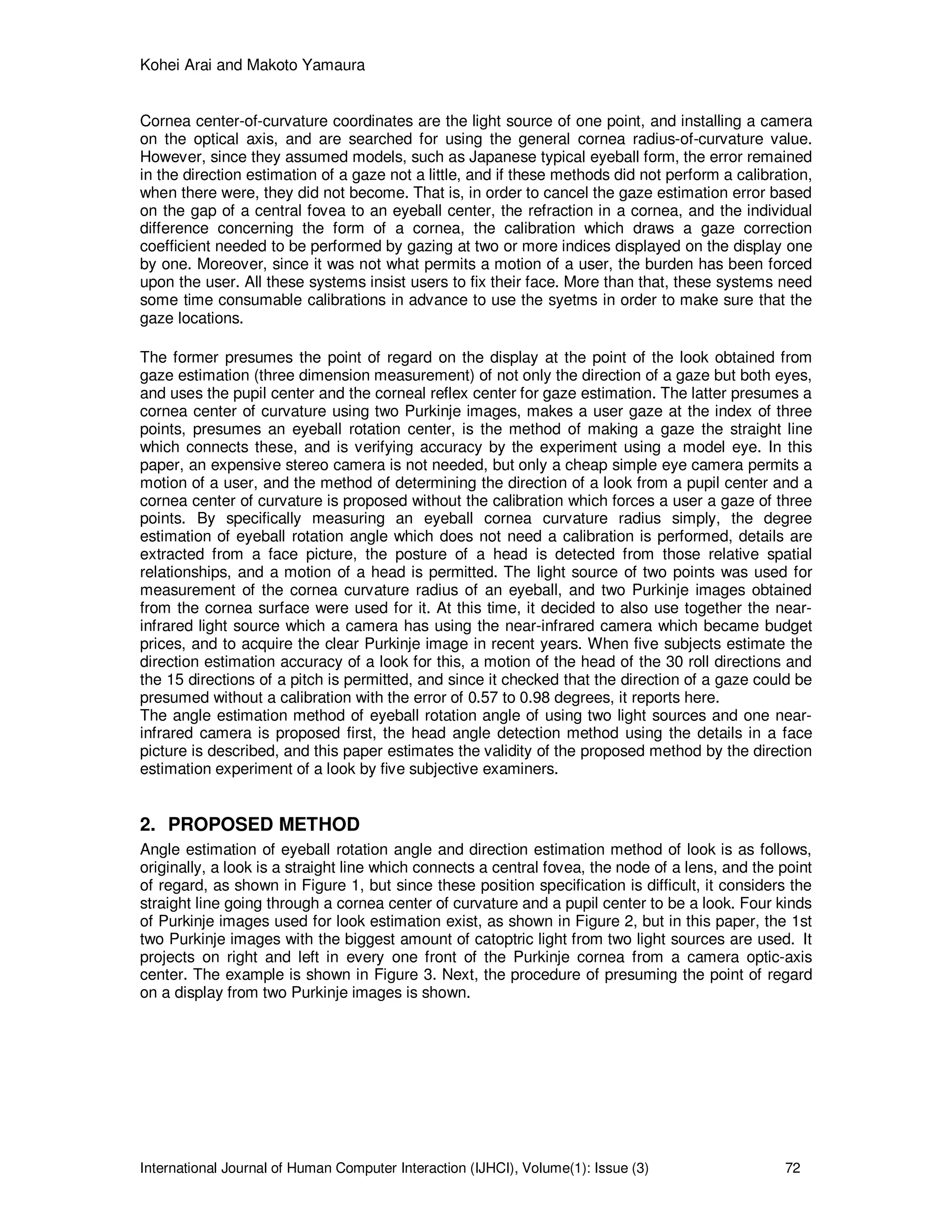 Kohei Arai and Makoto Yamaura
International Journal of Human Computer Interaction (IJHCI), Volume(1): Issue (3) 72
Cornea center-of-curvature coordinates are the light source of one point, and installing a camera
on the optical axis, and are searched for using the general cornea radius-of-curvature value.
However, since they assumed models, such as Japanese typical eyeball form, the error remained
in the direction estimation of a gaze not a little, and if these methods did not perform a calibration,
when there were, they did not become. That is, in order to cancel the gaze estimation error based
on the gap of a central fovea to an eyeball center, the refraction in a cornea, and the individual
difference concerning the form of a cornea, the calibration which draws a gaze correction
coefficient needed to be performed by gazing at two or more indices displayed on the display one
by one. Moreover, since it was not what permits a motion of a user, the burden has been forced
upon the user. All these systems insist users to fix their face. More than that, these systems need
some time consumable calibrations in advance to use the syetms in order to make sure that the
gaze locations.
The former presumes the point of regard on the display at the point of the look obtained from
gaze estimation (three dimension measurement) of not only the direction of a gaze but both eyes,
and uses the pupil center and the corneal reflex center for gaze estimation. The latter presumes a
cornea center of curvature using two Purkinje images, makes a user gaze at the index of three
points, presumes an eyeball rotation center, is the method of making a gaze the straight line
which connects these, and is verifying accuracy by the experiment using a model eye. In this
paper, an expensive stereo camera is not needed, but only a cheap simple eye camera permits a
motion of a user, and the method of determining the direction of a look from a pupil center and a
cornea center of curvature is proposed without the calibration which forces a user a gaze of three
points. By specifically measuring an eyeball cornea curvature radius simply, the degree
estimation of eyeball rotation angle which does not need a calibration is performed, details are
extracted from a face picture, the posture of a head is detected from those relative spatial
relationships, and a motion of a head is permitted. The light source of two points was used for
measurement of the cornea curvature radius of an eyeball, and two Purkinje images obtained
from the cornea surface were used for it. At this time, it decided to also use together the near-
infrared light source which a camera has using the near-infrared camera which became budget
prices, and to acquire the clear Purkinje image in recent years. When five subjects estimate the
direction estimation accuracy of a look for this, a motion of the head of the 30 roll directions and
the 15 directions of a pitch is permitted, and since it checked that the direction of a gaze could be
presumed without a calibration with the error of 0.57 to 0.98 degrees, it reports here.
The angle estimation method of eyeball rotation angle of using two light sources and one near-
infrared camera is proposed first, the head angle detection method using the details in a face
picture is described, and this paper estimates the validity of the proposed method by the direction
estimation experiment of a look by five subjective examiners.
2. PROPOSED METHOD
Angle estimation of eyeball rotation angle and direction estimation method of look is as follows,
originally, a look is a straight line which connects a central fovea, the node of a lens, and the point
of regard, as shown in Figure 1, but since these position specification is difficult, it considers the
straight line going through a cornea center of curvature and a pupil center to be a look. Four kinds
of Purkinje images used for look estimation exist, as shown in Figure 2, but in this paper, the 1st
two Purkinje images with the biggest amount of catoptric light from two light sources are used. It
projects on right and left in every one front of the Purkinje cornea from a camera optic-axis
center. The example is shown in Figure 3. Next, the procedure of presuming the point of regard
on a display from two Purkinje images is shown.
 