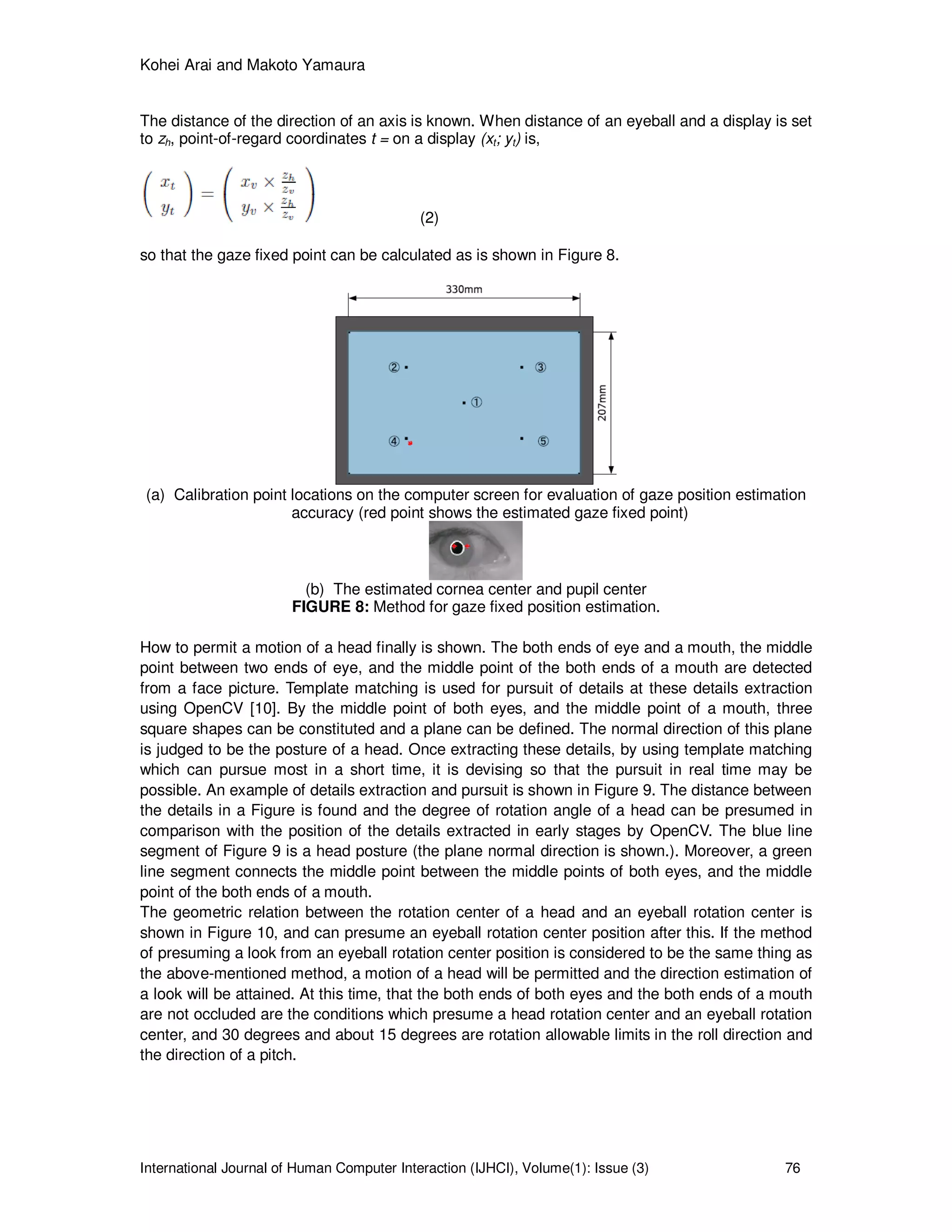 Kohei Arai and Makoto Yamaura
International Journal of Human Computer Interaction (IJHCI), Volume(1): Issue (3) 76
The distance of the direction of an axis is known. When distance of an eyeball and a display is set
to zh, point-of-regard coordinates t = on a display (xt; yt) is,
(2)
so that the gaze fixed point can be calculated as is shown in Figure 8.
(a) Calibration point locations on the computer screen for evaluation of gaze position estimation
accuracy (red point shows the estimated gaze fixed point)
(b) The estimated cornea center and pupil center
FIGURE 8: Method for gaze fixed position estimation.
How to permit a motion of a head finally is shown. The both ends of eye and a mouth, the middle
point between two ends of eye, and the middle point of the both ends of a mouth are detected
from a face picture. Template matching is used for pursuit of details at these details extraction
using OpenCV [10]. By the middle point of both eyes, and the middle point of a mouth, three
square shapes can be constituted and a plane can be defined. The normal direction of this plane
is judged to be the posture of a head. Once extracting these details, by using template matching
which can pursue most in a short time, it is devising so that the pursuit in real time may be
possible. An example of details extraction and pursuit is shown in Figure 9. The distance between
the details in a Figure is found and the degree of rotation angle of a head can be presumed in
comparison with the position of the details extracted in early stages by OpenCV. The blue line
segment of Figure 9 is a head posture (the plane normal direction is shown.). Moreover, a green
line segment connects the middle point between the middle points of both eyes, and the middle
point of the both ends of a mouth.
The geometric relation between the rotation center of a head and an eyeball rotation center is
shown in Figure 10, and can presume an eyeball rotation center position after this. If the method
of presuming a look from an eyeball rotation center position is considered to be the same thing as
the above-mentioned method, a motion of a head will be permitted and the direction estimation of
a look will be attained. At this time, that the both ends of both eyes and the both ends of a mouth
are not occluded are the conditions which presume a head rotation center and an eyeball rotation
center, and 30 degrees and about 15 degrees are rotation allowable limits in the roll direction and
the direction of a pitch.
 