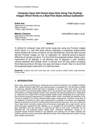 Kohei Arai and Makoto Yamaura
International Journal of Human Computer Interaction (IJHCI), Volume(1): Issue (3) 71
Computer Input with Human Eyes-Only Using Two Purkinje
Images Which Works in a Real-Time Basis without Calibration
Kohei Arai arai@is.saga-u.ac.jp
Department of Information Science
Saga University
1 Honjo, Saga, 840-8502, Japan
Makoto Yamaura makoto@ip.is.saga-u.ac.jp
Department of Information Science
Saga University
1 Honjo, Saga, 840-8502, Japan
Abstract
A method for computer input with human eyes-only using two Purkinje images
which works in a real time basis without calibration is proposed. Experimental
results shows that cornea curvature can be estimated by using two light sources
derived Purkinje images so that no calibration for reducing person-to-person
difference of cornea curvature. It is found that the proposed system allows users’
movements of 30 degrees in roll direction and 15 degrees in pitch direction
utilizing detected face attitude which is derived from the face plane consisting
three feature points on the face, two eyes and nose or mouth. Also it is found that
the proposed system does work in a real time basis.
Keywords: computer input with human eyes only, cornea curvature, eyeball rotation angle estimation,
Purkinje image
1. INTRODUCTION
Now a day, several techniques for measuring eye movement behaviour are available [1],[2],[3].
Also “double-Purkinje-image (DPI) eye tracking system is proposed [4]. This technique is based
on capturing reflected infrared light that is projected on the eye. Other than these, there are
Leuven dual-PC eye-tracking system [5],[6]. As for the computer input system with human eyes
only based on an image-analysis method, many methods have being proposed so far. Matsuda et
al. makes the line of sight which connects eyeball rotation center coordinates and a pupil center,
and is performing gaze measurement [7]. Eyeball rotation center coordinates are searched for by
moving an eyeball in the various directions before gaze measurement. Therefore, since there is
no necessity of showing an index, gaze measurement is possible in all places, but preparation
takes time and there is a fault of not permitting head movement. Moreover, Ono et al. makes the
line of sight which connects cornea center-of-curvature coordinates and a pupil center, and is
performing gaze measurement [8]. Ebisawa, et. al. proposed 3D eyes detection together with
gaze estimation with two cameras for acquiring 3D data so that users’ movement can be
estimated [9]. The proposed system allows users’ movement. Meanwhile, Tanaka et. al.
proposed double Purkinje method for eye detection and tracking [10]. All these methods and
systems need some time consumable calibration process which allows geometric relation among
eyes, display and cameras.
 