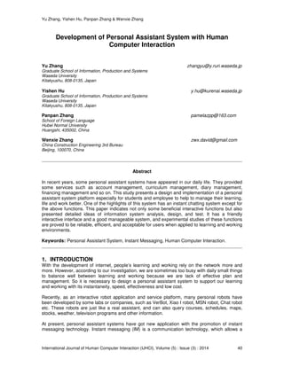 Yu Zhang, Yishen Hu, Panpan Zhang & Wenxie Zhang
International Journal of Human Computer Interaction (IJHCI), Volume (5) : Issue (3) : 2014 40
Development of Personal Assistant System with Human
Computer Interaction
Yu Zhang zhangyu@y.ruri.waseda.jp
Graduate School of Information, Production and Systems
Waseda University
Kitakyushu, 808-0135, Japan
Yishen Hu y.hu@kurenai.waseda.jp
Graduate School of Information, Production and Systems
Waseda University
Kitakyushu, 808-0135, Japan
Panpan Zhang pamelazpp@163.com
School of Foreign Language
Hubei Normal University
Huangshi, 435002, China
Wenxie Zhang zwx.david@gmail.com
China Construction Engineering 3rd Bureau
Beijing, 100070, China
Abstract
In recent years, some personal assistant systems have appeared in our daily life. They provided
some services such as account management, curriculum management, diary management,
financing management and so on. This study presents a design and implementation of a personal
assistant system platform especially for students and employee to help to manage their learning,
life and work better. One of the highlights of this system has an instant chatting system except for
the above functions. This paper indicates not only some beneficial interactive functions but also
presented detailed ideas of information system analysis, design, and test. It has a friendly
interactive interface and a good manageable system, and experimental studies of these functions
are proved to be reliable, efficient, and acceptable for users when applied to learning and working
environments.
Keywords: Personal Assistant System, Instant Messaging, Human Computer Interaction.
1. INTRODUCTION
With the development of internet, people’s learning and working rely on the network more and
more. However, according to our investigation, we are sometimes too busy with daily small things
to balance well between learning and working because we are lack of effective plan and
management. So it is necessary to design a personal assistant system to support our learning
and working with its instantaneity, speed, effectiveness and low cost.
Recently, as an interactive robot application and service platform, many personal robots have
been developed by some labs or companies, such as VerBot, Xiao I robot, MSN robot, Chat robot
etc. These robots are just like a real assistant, and can also query courses, schedules, maps,
stocks, weather, television programs and other information.
At present, personal assistant systems have got new application with the promotion of instant
messaging technology. Instant messaging (IM) is a communication technology, which allows a
 