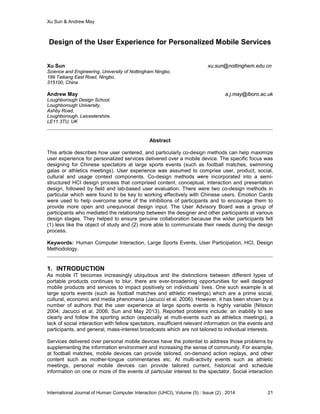 Xu Sun & Andrew May
International Journal of Human Computer Interaction (IJHCI), Volume (5) : Issue (2) : 2014 21
Design of the User Experience for Personalized Mobile Services
Xu Sun xu.sun@nottinghem.edu.cn
Science and Engineering, University of Nottingham Ningbo,
199 Taikang East Road, Ningbo,
315100, China
Andrew May a.j.may@lboro.ac.uk
Loughborough Design School,
Loughborough University,
Ashby Road,
Loughborough, Leicestershire,
LE11 3TU, UK
Abstract
This article describes how user centered, and particularly co-design methods can help maximize
user experience for personalized services delivered over a mobile device. The specific focus was
designing for Chinese spectators at large sports events (such as football matches, swimming
galas or athletics meetings). User experience was assumed to comprise user, product, social,
cultural and usage context components. Co-design methods were incorporated into a semi-
structured HCI design process that comprised content, conceptual, interaction and presentation
design, followed by field and lab-based user evaluation. There were two co-design methods in
particular which were found to be key to working effectively with Chinese users. Emotion Cards
were used to help overcome some of the inhibitions of participants and to encourage them to
provide more open and unequivocal design input. The User Advisory Board was a group of
participants who mediated the relationship between the designer and other participants at various
design stages. They helped to ensure genuine collaboration because the wider participants felt
(1) less like the object of study and (2) more able to communicate their needs during the design
process.
Keywords: Human Computer Interaction, Large Sports Events, User Participation, HCI, Design
Methodology.
1. INTRODUCTION
As mobile IT becomes increasingly ubiquitous and the distinctions between different types of
portable products continues to blur, there are ever-broadening opportunities for well designed
mobile products and services to impact positively on individuals’ lives. One such example is at
large sports events (such as football matches and athletic meetings) which are a prime social,
cultural, economic and media phenomena (Jacucci et al. 2006). However, it has been shown by a
number of authors that the user experience at large sports events is highly variable (Nilsson
2004; Jacucci et al. 2006; Sun and May 2013). Reported problems include: an inability to see
clearly and follow the sporting action (especially at multi-events such as athletics meetings), a
lack of social interaction with fellow spectators, insufficient relevant information on the events and
participants, and general, mass-interest broadcasts which are not tailored to individual interests.
Services delivered over personal mobile devices have the potential to address those problems by
supplementing the information environment and increasing the sense of community. For example,
at football matches, mobile devices can provide tailored, on-demand action replays, and other
content such as mother-tongue commentaries etc. At multi-activity events such as athletic
meetings, personal mobile devices can provide tailored current, historical and schedule
information on one or more of the events of particular interest to the spectator. Social interaction
 
