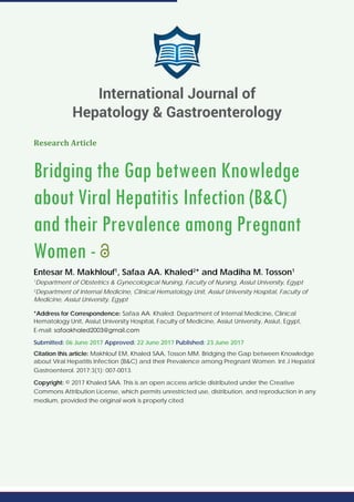 Research Article
Bridging the Gap between Knowledge
about Viral Hepatitis Infection (B&C)
and their Prevalence among Pregnant
Women -
Entesar M. Makhlouf1
, Safaa AA. Khaled2
* and Madiha M. Tosson1
1
Department of Obstetrics & Gynecological Nursing, Faculty of Nursing, Assiut University, Egypt
2
Department of Internal Medicine, Clinical Hematology Unit, Assiut University Hospital, Faculty of
Medicine, Assiut University, Egypt
*Address for Correspondence: Safaa AA. Khaled: Department of Internal Medicine, Clinical
Hematology Unit, Assiut University Hospital, Faculty of Medicine, Assiut University, Assiut, Egypt,
E-mail:
Submitted: 06 June 2017 Approved: 22 June 2017 Published: 23 June 2017
Citation this article: Makhlouf EM, Khaled SAA, Tosson MM. Bridging the Gap between Knowledge
about Viral Hepatitis Infection (B&C) and their Prevalence among Pregnant Women. Int J Hepatol
Gastroenterol. 2017;3(1): 007-0013.
Copyright: © 2017 Khaled SAA. This is an open access article distributed under the Creative
Commons Attribution License, which permits unrestricted use, distribution, and reproduction in any
medium, provided the original work is properly cited.
International Journal of
Hepatology & Gastroenterology
 