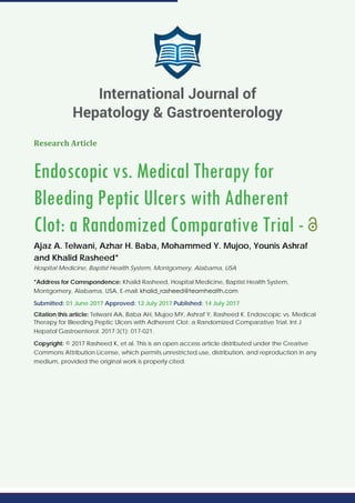 Research Article
Endoscopic vs. Medical Therapy for
Bleeding Peptic Ulcers with Adherent
Clot: a Randomized Comparative Trial -
Ajaz A. Telwani, Azhar H. Baba, Mohammed Y. Mujoo, Younis Ashraf
and Khalid Rasheed*
Hospital Medicine, Baptist Health System, Montgomery, Alabama, USA
*Address for Correspondence: Khalid Rasheed, Hospital Medicine, Baptist Health System,
Montgomery, Alabama, USA, E-mail:
Submitted: 01 June 2017 Approved: 12 July 2017 Published: 14 July 2017
Citation this article: Telwani AA, Baba AH, Mujoo MY, Ashraf Y, Rasheed K. Endoscopic vs. Medical
Therapy for Bleeding Peptic Ulcers with Adherent Clot: a Randomized Comparative Trial. Int J
Hepatol Gastroenterol. 2017;3(1): 017-021.
Copyright: © 2017 Rasheed K, et al. This is an open access article distributed under the Creative
Commons Attribution License, which permits unrestricted use, distribution, and reproduction in any
medium, provided the original work is properly cited.
International Journal of
Hepatology & Gastroenterology
 
