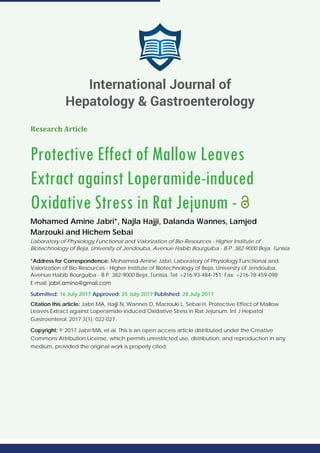 Research Article
Protective Effect of Mallow Leaves
Extract against Loperamide-induced
Oxidative Stress in Rat Jejunum -
Mohamed Amine Jabri*, Najla Hajji, Dalanda Wannes, Lamjed
Marzouki and Hichem Sebai
Laboratory of Physiology Functional and Valorization of Bio-Resources - Higher Institute of
Biotechnology of Beja, University of Jendouba, Avenue Habib Bourguiba - B.P. 382-9000 Beja, Tunisia
*Address for Correspondence: Mohamed-Amine Jabri, Laboratory of Physiology Functional and
Valorization of Bio-Resources - Higher Institute of Biotechnology of Beja, University of Jendouba,
Avenue Habib Bourguiba - B.P. 382-9000 Beja, Tunisia, Tel: +216-93-484-751; Fax: +216-78-459-098;
E-mail:
Submitted: 16 July 2017 Approved: 25 July 2017 Published: 28 July 2017
Citation this article: Jabri MA, Hajji N, Wannes D, Marzouki L, Sebai H. Protective Effect of Mallow
Leaves Extract against Loperamide-induced Oxidative Stress in Rat Jejunum. Int J Hepatol
Gastroenterol. 2017;3(1): 022-027.
Copyright: © 2017 Jabri MA, et al. This is an open access article distributed under the Creative
Commons Attribution License, which permits unrestricted use, distribution, and reproduction in any
medium, provided the original work is properly cited.
International Journal of
Hepatology & Gastroenterology
 