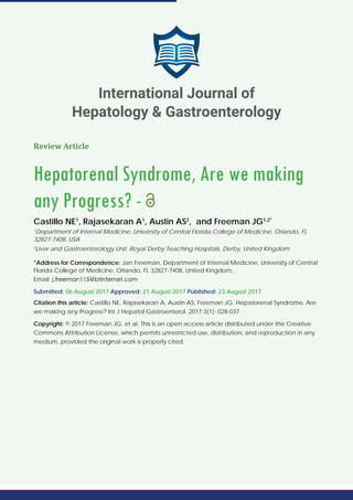 Review Article
Hepatorenal Syndrome, Are we making
any Progress? -
Castillo NE1
, Rajasekaran A1
, Austin AS2
, and Freeman JG1,2*
1
Department of Internal Medicine, University of Central Florida College of Medicine, Orlando, FL
32827-7408, USA
2
Liver and Gastroenterology Unit. Royal Derby Teaching Hospitals, Derby, United Kingdom
*Address for Correspondence: Jan Freeman, Department of Internal Medicine, University of Central
Florida College of Medicine, Orlando, FL 32827-7408, United Kingdom,
Email:
Submitted: 06 August 2017 Approved: 21 August 2017 Published: 23 August 2017
Citation this article: Castillo NE, Rajasekaran A, Austin AS, Freeman JG. Hepatorenal Syndrome, Are
we making any Progress? Int J Hepatol Gastroenterol. 2017;3(1): 028-037.
Copyright: © 2017 Freeman JG, et al. This is an open access article distributed under the Creative
Commons Attribution License, which permits unrestricted use, distribution, and reproduction in any
medium, provided the original work is properly cited.
International Journal of
Hepatology & Gastroenterology
 