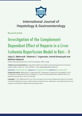 Research Article
Investigation of the Complement-
Dependent Effect of Heparin in a Liver
Ischemia Reperfusion Model in Rats -
Tulay D. Allahverdi*, Mahmut C. Yagmurdur, Hamdi Karakayali and
Mehmet Haberal
Kafkas University Department of General Surgery, KARS, Turkey
*Address for Correspondence: Tulay Diken Allahverdi, Kafkas University Department of General
Surgery, KARS, Turkey, Tel: +050- 6319651; E-mail:
Submitted: 08 September 2017 Approved: 30 September 2017 Published: 05 October 2017
Citation this article: Allahverdi TD, Yagmurdur MC, Karakayali H, Haberal M. Investigation of the
Complement-Dependent Effect of Heparin in a Liver Ischemia Reperfusion Model in Rats. Int J
Hepatol Gastroenterol. 2017;3(1): 050-055.
Copyright: © 2017 Allahverdi TD, et al. This is an open access article distributed under the Creative
Commons Attribution License, which permits unrestricted use, distribution, and reproduction in any
medium, provided the original work is properly cited.
International Journal of
Hepatology & Gastroenterology
 