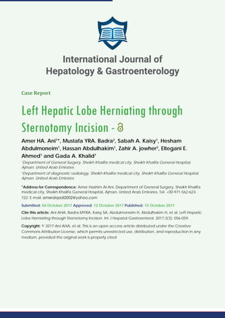 Case Report
Left Hepatic Lobe Herniating through
Sternotomy Incision -
Amer HA. Ani1
*, Mustafa YRA. Badra2
, Sabah A. Kaisy1
, Hesham
Abdulmoneim1
, Hassan Abdulhakim1
, Zahir A. jowher2
, Eltegani E.
Ahmed1
and Gada A. Khalid1
1
Department of General Surgery, Sheikh Khalifa medical city, Sheikh Khalifa General Hospital,
Ajman, United Arab Emirates
2
Department of diagnostic radiology, Sheikh Khalifa medical city, Sheikh Khalifa General Hospital,
Ajman, United Arab Emirates
*Address for Correspondence: Amer Hashim Al Ani, Department of General Surgery, Sheikh Khalifa
medical city, Sheikh Khalifa General Hospital, Ajman, United Arab Emirates, Tel: +00-971-562-623-
722; E-mail:
Submitted: 04 October 2017 Approved: 12 October 2017 Published: 15 October 2017
Cite this article: Ani AHA, Badra MYRA, Kaisy SA, Abdulmoneim H, Abdulhakim H, et al. Left Hepatic
Lobe Herniating through Sternotomy Incision. Int J Hepatol Gastroenterol. 2017;3(3): 056-059.
Copyright: © 2017 Ani AHA, et al. This is an open access article distributed under the Creative
Commons Attribution License, which permits unrestricted use, distribution, and reproduction in any
medium, provided the original work is properly cited.
International Journal of
Hepatology & Gastroenterology
 