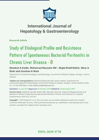 Research Article
Study of Etiological Proﬁle and Resistance
Pattern of Spontaneous Bacterial Peritonitis in
Chronic Liver Disease -
Showkat A Kadla, Mohamad Muzzafer Mir*, Majid Khalil Rather, Nisar A
Shah and Zeeshan A Wani
Department of Gastroenterology and Hepatology, Government Medical College, Srinagar, Jammu
Kashmir
*Address for Correspondence: Mohamad Muzzafer Mir, Senior resident, Department of
Gastroenterology And Hepatology, Government Medical College, Srinagar, Jammu Kashmir, India,
Tel: +91-941-908-7666; E-mail:
Submitted: 16 July 2019 Approved: 25 October 2019 Published: 02 November 2019
Cite this article: Kadla SA, Mir MM, Rather MK, Shah NA, Wani ZA. Study of Etiological Proﬁle and
Resistance Pattern of Spontaneous Bacterial Peritonitis in Chronic Liver Disease Int J Hepatol
Gastroenterol. 2019; 5(1): 012-015.
Copyright: © 2019 Kadla SA, et al. This is an open access article distributed under the Creative
Commons Attribution License, which permits unrestricted use, distribution, and reproduction in any
medium, provided the original work is properly cited.
International Journal of
Hepatology & Gastroenterology
ISSN: 2639-3778
 