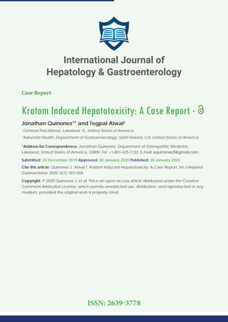 Case Report
Kratom Induced Hepatotoxicity: A Case Report -
Jonathan Quinonez1
* and Tegpal Atwal2
1
General Practitioner, Lakeland, FL, United States of America
2
Adventist Health, Department of Gastroenterology, Saint Helena, CA, United States of America
*Address for Correspondence: Jonathan Quinonez, Department of Osteopathic Medicine,
Lakeland, United States of America, 33809, Tel: +1-801-425-1132, E-mail:
Submitted: 23 December 2019 Approved: 20 January 2020 Published: 28 January 2020
Cite this article: Quinonez J, Atwal T. Kratom Induced Hepatotoxicity: A Case Report. Int J Hepatol
Gastroenterol. 2020; 6(1): 001-004.
Copyright: © 2020 Quinonez J, et al. This is an open access article distributed under the Creative
Commons Attribution License, which permits unrestricted use, distribution, and reproduction in any
medium, provided the original work is properly cited.
International Journal of
Hepatology & Gastroenterology
ISSN: 2639-3778
 