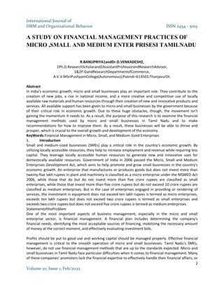 International Journal of
HRM and Organizational Behavior ISSN 2454 - 5015
2
Volume 10, Issue 1, Feb/2022
A STUDY ON FINANCIAL MANAGEMENT PRACTICES OF
MICRO ,SMALL AND MEDIUM ENTER PRISESI TAMILNADU
R.BANUPRIYA1andDr.D.VENKADESH2,
1Ph.D.ResearchScholarand2AssistantProfessorandResearchAdvisor,
1&2P.GandResearchDepartmentofCommerce,
A.V.V.MSriPushpamCollege(Autonomous),Poondi–613503,ThanjavurDt.
Abstract
In India's economic growth, micro and small businesses play an important role. They contribute to the
creation of new jobs, a rise in national income, and a more creative and competitive use of locally
available raw materials and human resources through their creation of new and innovative products and
services. All available support has been given to micro and small businesses by the government because
of their critical role in economic growth. Due to these huge obstacles, though, the movement isn't
gaining the momentum it needs to. As a result, the purpose of this research is to examine the financial
management methods used by micro and small businesses in Tamil Nadu and to make
recommendations for how to improve them. As a result, these businesses will be able to thrive and
prosper, which is crucial to the overall growth and development of the economy.
KeyWords:Financial Management in Micro, Small, and Medium-Sized Enterprises
1. Introduction
Small and medium-sized businesses (SMEs) play a critical role in the country's economic growth. By
utilizing locally accessible resources, they help to increase employment and revenue while requiring less
capital. They leverage locally accessible human resources to generate new and innovative uses for
domestically available resources. Government of India in 2006 passed the Micro, Small and Medium
Enterprises Development Act, which aims to help promote and grow small businesses in the country's
economic growth. An enterprise that manufactures or produces goods but does not invest more than
twenty-five lakh rupees in plant and machinery is classified as a micro enterprise under the MSMED Act
2006, while those that do but do not invest more than five crore rupees are classified as small
enterprises, while those that invest more than five crore rupees but do not exceed 10 crore rupees are
classified as medium enterprises. But in the case of enterprises engaged in providing or rendering of
services, the investment in equipment does not exceed ten lakh rupees is termed as micro enterprises,
exceeds ten lakh rupees but does not exceed two crore rupees is termed as small enterprises and
exceeds two crore rupees but does not exceed five crore rupees is termed as medium enterprises.
StatementoftheProblem
One of the most important aspects of business management, especially in the micro and small
enterprise sector, is financial management. A financial plan includes determining the company's
financial needs, identifying the most acceptable sources of financing, mobilizing the necessary amount
of money at the correct moment, and effectively evaluating investment bids.
Profits should be put to good use and working capital should be managed properly. Effective financial
management is critical to the smooth operation of micro and small businesses. Tamil Nadu's SMEs,
however, do not use financial management methods that are up to the standards expected. Micro and
small businesses in Tamil Nadu face particular difficulties when it comes to financial management. Many
of these companies' promoters lack the financial expertise to effectively handle their financial affairs, or
 