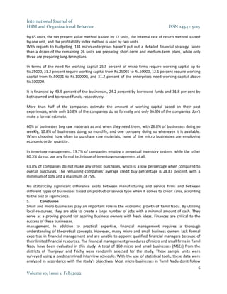 International Journal of
HRM and Organizational Behavior ISSN 2454 - 5015
6
Volume 10, Issue 1, Feb/2022
by 65 units, the net present value method is used by 12 units, the internal rate of return method is used
by one unit, and the profitability index method is used by two units.
With regards to budgeting, 131 micro-enterprises haven't put out a detailed financial strategy. More
than a dozen of the remaining 26 units are preparing short-term and medium-term plans, while only
three are preparing long-term plans.
In terms of the need for working capital 25.5 percent of micro firms require working capital up to
Rs.25000, 31.2 percent require working capital from Rs.25001 to Rs.50000, 12.1 percent require working
capital from Rs.50001 to Rs.100000, and 31.2 percent of the enterprises need working capital above
Rs.100000.
It is financed by 43.9 percent of the businesses, 24.2 percent by borrowed funds and 31.8 per cent by
both owned and borrowed funds, respectively.
More than half of the companies estimate the amount of working capital based on their past
experiences, while only 10.8% of the companies do so formally and only 36.9% of the companies don't
make a formal estimate.
60% of businesses buy raw materials as and when they need them, with 26.8% of businesses doing so
weekly, 10.8% of businesses doing so monthly, and one company doing so whenever it is available.
When choosing how often to purchase raw materials, none of the micro businesses are employing
economic order quantity.
In inventory management, 19.7% of companies employ a perpetual inventory system, while the other
80.3% do not use any formal technique of inventory management at all.
61.8% of companies do not make any credit purchases, which is a low percentage when compared to
overall purchases. The remaining companies' average credit buy percentage is 28.83 percent, with a
minimum of 10% and a maximum of 75%.
No statistically significant difference exists between manufacturing and service firms and between
different types of businesses based on product or service type when it comes to credit sales, according
to the test of significance.
5. Conclusion
Small and micro businesses play an important role in the economic growth of Tamil Nadu. By utilizing
local resources, they are able to create a large number of jobs with a minimal amount of cash. They
serve as a proving ground for aspiring business owners with fresh ideas. Finances are critical to the
success of these businesses.
management. In addition to practical expertise, financial management requires a thorough
understanding of theoretical concepts. However, many micro and small business owners lack formal
expertise in financial management and are unable to appoint qualified financial managers because of
their limited financial resources. The financial management procedures of micro and small firms in Tamil
Nadu have been evaluated in this study. A total of 160 micro and small businesses (MSEs) from the
districts of Thanjavur and Trichy were randomly selected for the study. These sample units were
surveyed using a predetermined interview schedule. With the use of statistical tools, these data were
analyzed in accordance with the study's objectives. Most micro businesses in Tamil Nadu don't follow
 