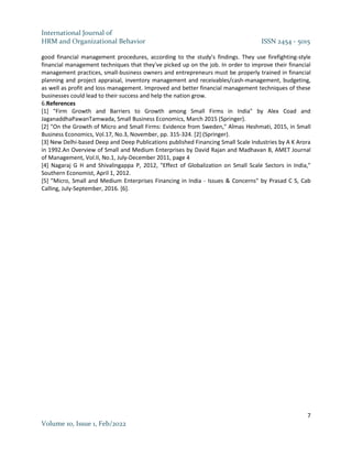 International Journal of
HRM and Organizational Behavior ISSN 2454 - 5015
7
Volume 10, Issue 1, Feb/2022
good financial management procedures, according to the study's findings. They use firefighting-style
financial management techniques that they've picked up on the job. In order to improve their financial
management practices, small-business owners and entrepreneurs must be properly trained in financial
planning and project appraisal, inventory management and receivables/cash-management, budgeting,
as well as profit and loss management. Improved and better financial management techniques of these
businesses could lead to their success and help the nation grow.
6.References
[1] "Firm Growth and Barriers to Growth among Small Firms in India" by Alex Coad and
JaganaddhaPawanTamwada, Small Business Economics, March 2015 (Springer).
[2] "On the Growth of Micro and Small Firms: Evidence from Sweden," Almas Heshmati, 2015, in Small
Business Economics, Vol.17, No.3, November, pp. 315-324. [2] (Springer).
[3] New Delhi-based Deep and Deep Publications published Financing Small Scale Industries by A K Arora
in 1992.An Overview of Small and Medium Enterprises by David Rajan and Madhavan B, AMET Journal
of Management, Vol.II, No.1, July-December 2011, page 4
[4] Nagaraj G H and Shivalingappa P, 2012, "Effect of Globalization on Small Scale Sectors in India,"
Southern Economist, April 1, 2012.
[5] "Micro, Small and Medium Enterprises Financing in India - Issues & Concerns" by Prasad C S, Cab
Calling, July-September, 2016. [6].
 
