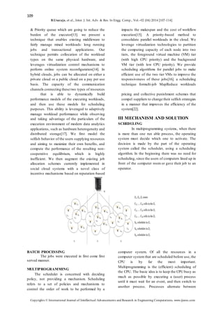 109
B.Uvaraja. et al., Inter. J. Int. Adv. & Res. In Engg. Comp., Vol.–02 (04) 2014 [107-114]
Copyrights © International Journal of Intellectual Advancements and Research in Engineering Computations, www.ijiarec.com
& Priority queue which are going to reduce the
burden of the executor[13]. we present a
technique that enables existing middleware to
fairly manage mixed workloads: long running
jobs and transactional applications. Our
technique permits collocation of the workload
types on the same physical hardware, and
leverages virtualization control mechanisms to
perform online system reconfiguration[14]. In
hybrid clouds, jobs can be allocated on either a
private cloud or a public cloud on a pay per use
basis. The capacity of the communication
channels connecting these two types of resources
impacts the makespan and the cost of workflow
execution[15]. A priority-based method to
consolidate parallel workloads in the cloud. We
leverage virtualization technologies to partition
the computing capacity of each node into two
tiers, the foreground virtual machine (VM) tier
(with high CPU priority) and the background
VM tier (with low CPU priority). We provide
scheduling algorithms for parallel jobs to make
efficient use of the two tier VMs to improve the
responsiveness of these jobs[16]. a scheduling
technique formulti-job MapReduce workloads
that is able to dynamically build
performance models of the executing workloads,
and then use these models for scheduling
purposes. This ability is leveraged to adaptively
manage workload performance while observing
and taking advantage of the particulars of the
execution environment of modern data analytics
applications, such as hardware heterogeneity and
distributed storage[17]. We first model the
selfish behavior of the users supplying resources
and aiming to maximize their own benefits, and
compute the performance of the resulting non-
cooperative equilibrium, which is highly
inefficient. We then augment the existing job
allocation schemes currently implemented in
social cloud systems with a novel class of
incentive mechanisms based on reputation-based
pricing and collective punishment schemes that
compel suppliers to change their selfish strategies
in a manner that improves the efficiency of the
system[22].
III MECHANISM AND SOLUTION
SCHEDULING
In multiprogramming systems, when there
is more than one run able process, the operating
system must decide which one to activate. The
decision is made by the part of the operating
system called the scheduler, using a scheduling
algorithm. In the beginning there was no need for
scheduling, since the users of computers lined up in
front of the computer room or gave their job to an
operator.
BATCH PROCESSING
The jobs were executed in first come first
served manner.
MULTIPROGRAMMING
The scheduler is concerned with deciding
policy, not providing a mechanism. Scheduling
refers to a set of policies and mechanisms to
control the order of work to be performed by a
computer system. Of all the resources in a
computer system that are scheduled before use, the
CPU is by far the most important.
Multiprogramming is the (efficient) scheduling of
the CPU. The basic idea is to keep the CPU busy as
much as possible by executing a (user) process
until it must wait for an event, and then switch to
another process. Processes alternate between
 