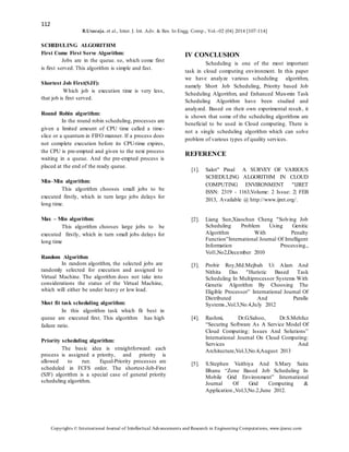 112
B.Uvaraja. et al., Inter. J. Int. Adv. & Res. In Engg. Comp., Vol.–02 (04) 2014 [107-114]
Copyrights © International Journal of Intellectual Advancements and Research in Engineering Computations, www.ijiarec.com
SCHEDULING ALGORITHM
First Come First Serve Algorithm:
Jobs are in the queue. so, which come first
is first served. This algorithm is simple and fast.
Shortest Job First(SJF):
Which job is execution time is very less,
that job is first served.
Round Robin algorithm:
In the round robin scheduling, processes are
given a limited amount of CPU time called a time-
slice or a quantum in FIFO manner. If a process does
not complete execution before its CPU-time expires,
the CPU is pre-empted and given to the next process
waiting in a queue. And the pre-empted process is
placed at the end of the ready queue.
Min–Min algorithm:
This algorithm chooses small jobs to be
executed firstly, which in turn large jobs delays for
long time.
Max – Min algorithm:
This algorithm chooses large jobs to be
executed firstly, which in turn small jobs delays for
long time
Random Algorithm
In random algorithm, the selected jobs are
randomly selected for execution and assigned to
Virtual Machine. The algorithm does not take into
considerations the status of the Virtual Machine,
which will either be under heavy or low load.
Most fit task scheduling algorithm:
In this algorithm task which fit best in
queue are executed first. This algorithm has high
failure ratio.
Priority scheduling algorithm:
The basic idea is straightforward: each
process is assigned a priority, and priority is
allowed to run. Equal-Priority processes are
scheduled in FCFS order. The shortest-Job-First
(SJF) algorithm is a special case of general priority
scheduling algorithm.
IV CONCLUSION
Scheduling is one of the most important
task in cloud computing environment. In this paper
we have analyze various scheduling algorithm,
namely Short Job Scheduling, Priority based Job
Scheduling Algorithm, and Enhanced Max-min Task
Scheduling Algorithm have been studied and
analyzed. Based on their own experimental result, it
is shown that some of the scheduling algorithms are
beneficial to be used in Cloud computing. There is
not a single scheduling algorithm which can solve
problem of various types of quality services.
REFERENCE
[1]. Salot" Pinal A SURVEY OF VARIOUS
SCHEDULING ALGORITHM IN CLOUD
COMPUTING ENVIRONMENT "IJRET
ISSN: 2319 - 1163,Volume: 2 Issue: 2| FEB
2013, Available @ http://www.ijret.org/.
[2]. Liang Sun,Xiaochun Cheng "Solving Job
Scheduling Problem Using Genitic
Algorithm With Penalty
Function”International Journal Of Intelligent
Information Processing.,
Vol1,No2,December 2010
[3]. Probir Roy,Md.Mejbah Ui Alam And
Nithita Das "Huristic Based Task
Scheduling In Multiprocessor Systems With
Genetic Algorithm By Choosing The
Eligible Processor” International Journal Of
Distributed And Paralle
Systems.,Vol.3,No.4,July 2012
[4]. Rashmi, Dr.G.Sahoo, Dr.S.Mehfuz
“Securing Software As A Service Model Of
Cloud Computing: Issues And Solutions”
International Journal On Cloud Computing:
Services And
Architecture,Vol.3,No.4,August 2013
[5]. S.Stephen Vaithiya And S.Mary Saira
Bhanu “Zone Based Job Scheduling In
Mobile Grid Environment” International
Journal Of Grid Computing &
Application.,Vol.3,No.2,June 2012.
 