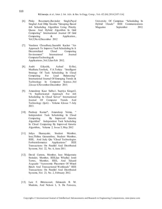 113
B.Uvaraja. et al., Inter. J. Int. Adv. & Res. In Engg. Comp., Vol.–02 (04) 2014 [107-114]
Copyrights © International Journal of Intellectual Advancements and Research in Engineering Computations, www.ijiarec.com
[6]. Pinky Rosemarry,Ravinder Singh,Payal
Singhal And Dilip Sisodia “Grouping Based
Job Scheduling Algorithm Using Priority
Queue And Hybrid Algorithm In Grid
Computing” International Journal Of Grid
Computing & Application.,
Vol.3,No.4,December 2012
[7]. Vandana Choudhary,Saurabh Kacker “An
Approach To Improve Task Scheduling In A
Decentrelized Cloud Computing
Environment” International Journal
ComputerTechnology&
Applications.,Vol.3,Jan-Feb 2012.
[8]. Arabi E.Keshk, Ashraf Ei-Sisi,
Medhata.Tawfeek, F.A.Torkey “Intelligent
Strategy Of Task Scheduling In Cloud
Computing For Load Balanceing”
International Journal Of Emerging Trends &
Technology In Computer Science.,Vol
2,Issue 6,November-December 2013.
[9]. Amandeep Kaur Sidhu1, Supriya Kinger2,
“A Sophisticated Approach For Job
Scheduling In Cloud Server” International
Journal Of Computer Trends And
Technology (Ijctt) – Volume 4,Issue 7–July
2013.
[10]. Pardeep Kumar*, Amandeep Verma, “
Independent Task Scheduling In Cloud
Computing By Improved Genetic
Algorithm” Independent Task Scheduling
In Cloud Computing By Improved Genetic
Algorithm., Volume 2, Issue 5, May 2012
[11]. Jaliya Ekanayake, Student Member,
Ieee,Thilina Gunarathne, Student Member,
IEEE, And Judy Qiu “Cloud Technologies
Forbioinformatics Applications” IEEE
Transactions On Parallel And Distributed
Systems, Vol. 22, No. 6, June 2011.
[12]. David Carrera, Member, Ieee Malgorzata
Steinder, Member, IEEE,Ian Whalley Jordi
Torres, Member, IEEE, And Eduard
Ayguade “Autonomic Placement Of Mixed
Batch And Transactional Workloads” IEEE
Transactions On Parallel And Distributed
Systems, Vol. 23, No. 2, February 2012.
[13]. Luiz F. Bittencourt, Edmundo R. M.
Madeira, And Nelson L. S. Da Fonseca,
University Of Campinas “Scheduling In
Hybrid Clouds” IEEE Communications
Magazine September 2012.
 