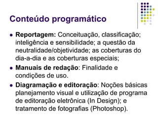 Conteúdo programáticoReportagem: Conceituação, classificação; inteligência e sensibilidade; a questão da neutralidade/objetividade; as coberturas do dia-a-dia e as coberturas especiais;Manuais de redação: Finalidade e condições de uso.Diagramação e editoração: Noções básicas planejamento visual e utilização de programa de editoração eletrônica (In Design); e tratamento de fotografias (Photoshop).