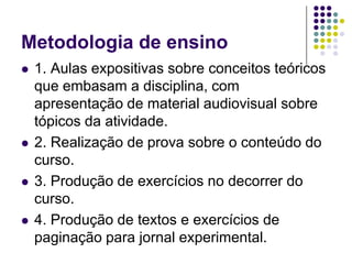 Metodologia de ensino1. Aulas expositivas sobre conceitos teóricos que embasam a disciplina, com apresentação de material audiovisual sobre tópicos da atividade.2. Realização de prova sobre o conteúdo do curso.3. Produção de exercícios no decorrer do curso. 4. Produção de textos e exercícios de paginação para jornal experimental.