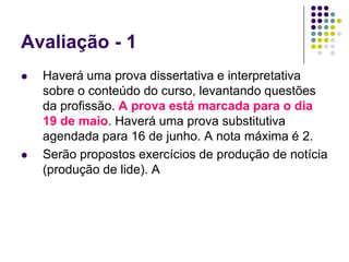 Avaliação - 1Haverá uma prova dissertativa e interpretativa sobre o conteúdo do curso, levantando questões da profissão. A prova está marcada para o dia 19 de maio. Haverá uma prova substitutiva agendada para 16 de junho. A nota máxima é 2.Serão propostos exercícios de produção de notícia (produção de lide). A 