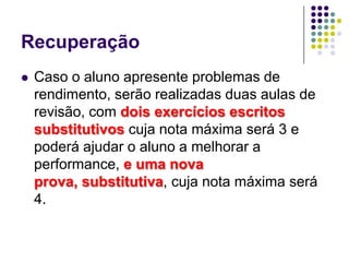 RecuperaçãoCaso o aluno apresente problemas de rendimento, serão realizadas duas aulas de revisão, com dois exercícios escritos substitutivos cuja nota máxima será 3 e poderá ajudar o aluno a melhorar a performance, e uma nova prova, substitutiva, cuja nota máxima será 4. 