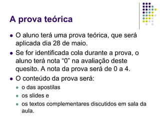 A prova teóricaO aluno terá uma prova teórica, que será aplicada dia 28 de maio. Se for identificada cola durante a prova, o aluno terá nota “0” na avaliação deste quesito. A nota da prova será de 0 a 4.O conteúdo da prova será:o das apostilas os slides e os textos complementares discutidos em sala da aula.