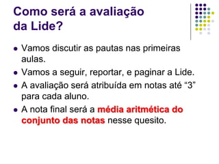 Como será a avaliação da Lide?Vamos discutir as pautas nas primeiras aulas.Vamos a seguir, reportar, e paginar a Lide. A avaliação será atribuída em notas até “3” para cada aluno. A nota final será a média aritmética do conjunto das notas nesse quesito.