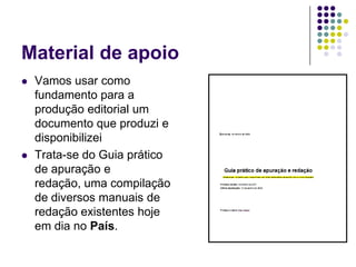 Material de apoioVamos usar como fundamento para a produção editorial um documento que produzi e disponibilizeiTrata-se do Guia prático de apuração e redação, uma compilação de diversos manuais de redação existentes hoje em dia no País.
