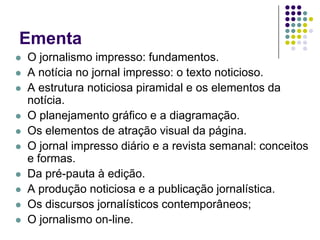 EmentaO jornalismo impresso: fundamentos. A notícia no jornal impresso: o texto noticioso. A estrutura noticiosa piramidal e os elementos da notícia. O planejamento gráfico e a diagramação. Os elementos de atração visual da página. O jornal impresso diário e a revista semanal: conceitos e formas. Da pré-pauta à edição. A produção noticiosa e a publicação jornalística. Os discursos jornalísticos contemporâneos; O jornalismo on-line.