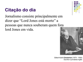 Citação do dia Jornalismo consiste principalmente em dizer que “Lord Jones está morto” a pessoas que nunca souberam quem fora lord Jones em vida.Gilbert Keith Chesterton (1874 - 1936)Escritor e jornalista inglês