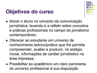 Objetivos do cursoIniciar o aluno no universo da comunicação jornalística, levando-o a refletir sobre conceitos e práticas profissionais no campo do jornalismo contemporâneo;Oferecer ao estudante um universo de conhecimento teórico/prático que lhe permita compreender, avaliar e produzir, no estágio inicial, informações de caráter jornalístico na área impressa;Possibilitar ao acadêmico um claro panorama do universo profissional à sua disposição