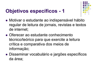 Objetivos específicos - 1 Motivar o estudante ao indispensável hábito regular de leitura de jornais, revistas e textos de internet;Oferecer ao estudante conhecimento técnico/teórico para que exercite a leitura crítica e comparativa dos meios de informação;Disseminar vocabulário e jargões específicos da área;