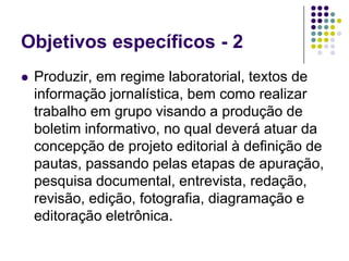 Objetivos específicos - 2Produzir, em regime laboratorial, textos de informação jornalística, bem como realizar trabalho em grupo visando a produção de boletim informativo, no qual deverá atuar da concepção de projeto editorial à definição de pautas, passando pelas etapas de apuração, pesquisa documental, entrevista, redação, revisão, edição, fotografia, diagramação e editoração eletrônica.