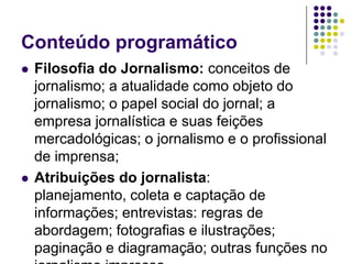 Conteúdo programáticoFilosofia do Jornalismo: conceitos de jornalismo; a atualidade como objeto do jornalismo; o papel social do jornal; a empresa jornalística e suas feições mercadológicas; o jornalismo e o profissional de imprensa;Atribuições do jornalista: planejamento, coleta e captação de informações; entrevistas: regras de abordagem; fotografias e ilustrações; paginação e diagramação; outras funções no jornalismo impresso. 