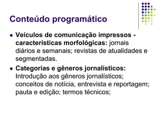 Conteúdo programáticoVeículos de comunicação impressos - características morfológicas: jornais diários e semanais; revistas de atualidades e segmentadas. Categorias e gêneros jornalísticos: Introdução aos gêneros jornalísticos; conceitos de notícia, entrevista e reportagem; pauta e edição; termos técnicos;