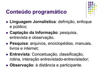 Conteúdo programáticoLinguagem Jornalística: definição, enfoque e público;Captação da Informação: pesquisa, entrevista e observação.Pesquisa: arquivos, enciclopédias, manuais, livros e internet;Entrevista: Conceituação, classificação, rotina, interação entrevistado-entrevistador; Observação: à distância e participante. 