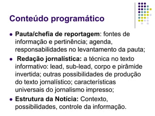Conteúdo programáticoPauta/chefia de reportagem: fontes de informação e pertinência; agenda, responsabilidades no levantamento da pauta; Redação jornalística: a técnica no texto informativo: lead, sub-lead, corpo e pirâmide invertida; outras possibilidades de produção do texto jornalístico; características universais do jornalismo impresso;Estrutura da Notícia: Contexto, possibilidades, controle da informação. 