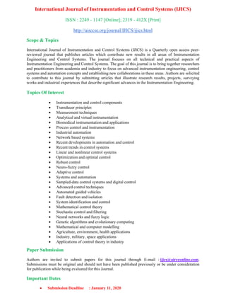International Journal of Instrumentation and Control Systems (IJICS)
ISSN : 2249 - 1147 [Online]; 2319 - 412X [Print]
http://airccse.org/journal/IJICS/ijics.html
Scope & Topics
International Journal of Instrumentation and Control Systems (IJICS) is a Quarterly open access peer-
reviewed journal that publishes articles which contribute new results in all areas of Instrumentation
Engineering and Control Systems. The journal focuses on all technical and practical aspects of
Instrumentation Engineering and Control Systems. The goal of this journal is to bring together researchers
and practitioners from academia and industry to focus on advanced instrumentation engineering, control
systems and automation concepts and establishing new collaborations in these areas. Authors are solicited
to contribute to this journal by submitting articles that illustrate research results, projects, surveying
works and industrial experiences that describe significant advances in the Instrumentation Engineering.
Topics Of Interest
• Instrumentation and control components
• Transducer principles
• Measurement techniques
• Analytical and virtual instrumentation
• Biomedical instrumentation and applications
• Process control and instrumentation
• Industrial automation
• Network based systems
• Recent developments in automation and control
• Recent trends in control systems
• Linear and nonlinear control systems
• Optimization and optimal control
• Robust control
• Neuro-fuzzy control
• Adaptive control
• Systems and automation
• Sampled-data control systems and digital control
• Advanced control techniques
• Automated guided vehicles
• Fault detection and isolation
• System identification and control
• Mathematical control theory
• Stochastic control and filtering
• Neural networks and fuzzy logic
• Genetic algorithms and evolutionary computing
• Mathematical and computer modelling
• Agriculture, environment, health applications
• Industry, military, space applications
• Applications of control theory in industry
Paper Submission
Authors are invited to submit papers for this journal through E-mail : ijics@aircconline.com.
Submissions must be original and should not have been published previously or be under consideration
for publication while being evaluated for this Journal.
Important Dates
• Submission Deadline : January 11, 2020
 
