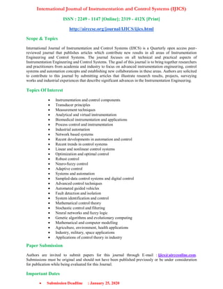 International Journal of Instrumentation and Control Systems (IJICS)
ISSN : 2249 - 1147 [Online]; 2319 - 412X [Print]
http://airccse.org/journal/IJICS/ijics.html
Scope & Topics
International Journal of Instrumentation and Control Systems (IJICS) is a Quarterly open access peer-
reviewed journal that publishes articles which contribute new results in all areas of Instrumentation
Engineering and Control Systems. The journal focuses on all technical and practical aspects of
Instrumentation Engineering and Control Systems. The goal of this journal is to bring together researchers
and practitioners from academia and industry to focus on advanced instrumentation engineering, control
systems and automation concepts and establishing new collaborations in these areas. Authors are solicited
to contribute to this journal by submitting articles that illustrate research results, projects, surveying
works and industrial experiences that describe significant advances in the Instrumentation Engineering.
Topics Of Interest
 Instrumentation and control components
 Transducer principles
 Measurement techniques
 Analytical and virtual instrumentation
 Biomedical instrumentation and applications
 Process control and instrumentation
 Industrial automation
 Network based systems
 Recent developments in automation and control
 Recent trends in control systems
 Linear and nonlinear control systems
 Optimization and optimal control
 Robust control
 Neuro-fuzzy control
 Adaptive control
 Systems and automation
 Sampled-data control systems and digital control
 Advanced control techniques
 Automated guided vehicles
 Fault detection and isolation
 System identification and control
 Mathematical control theory
 Stochastic control and filtering
 Neural networks and fuzzy logic
 Genetic algorithms and evolutionary computing
 Mathematical and computer modelling
 Agriculture, environment, health applications
 Industry, military, space applications
 Applications of control theory in industry
Paper Submission
Authors are invited to submit papers for this journal through E-mail : ijics@aircconline.com.
Submissions must be original and should not have been published previously or be under consideration
for publication while being evaluated for this Journal.
Important Dates
 Submission Deadline : January 25, 2020
 