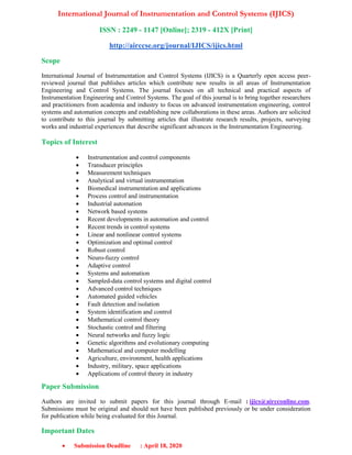 International Journal of Instrumentation and Control Systems (IJICS)
ISSN : 2249 - 1147 [Online]; 2319 - 412X [Print]
http://airccse.org/journal/IJICS/ijics.html
Scope
International Journal of Instrumentation and Control Systems (IJICS) is a Quarterly open access peer-
reviewed journal that publishes articles which contribute new results in all areas of Instrumentation
Engineering and Control Systems. The journal focuses on all technical and practical aspects of
Instrumentation Engineering and Control Systems. The goal of this journal is to bring together researchers
and practitioners from academia and industry to focus on advanced instrumentation engineering, control
systems and automation concepts and establishing new collaborations in these areas. Authors are solicited
to contribute to this journal by submitting articles that illustrate research results, projects, surveying
works and industrial experiences that describe significant advances in the Instrumentation Engineering.
Topics of Interest
 Instrumentation and control components
 Transducer principles
 Measurement techniques
 Analytical and virtual instrumentation
 Biomedical instrumentation and applications
 Process control and instrumentation
 Industrial automation
 Network based systems
 Recent developments in automation and control
 Recent trends in control systems
 Linear and nonlinear control systems
 Optimization and optimal control
 Robust control
 Neuro-fuzzy control
 Adaptive control
 Systems and automation
 Sampled-data control systems and digital control
 Advanced control techniques
 Automated guided vehicles
 Fault detection and isolation
 System identification and control
 Mathematical control theory
 Stochastic control and filtering
 Neural networks and fuzzy logic
 Genetic algorithms and evolutionary computing
 Mathematical and computer modelling
 Agriculture, environment, health applications
 Industry, military, space applications
 Applications of control theory in industry
Paper Submission
Authors are invited to submit papers for this journal through E-mail : ijics@aircconline.com.
Submissions must be original and should not have been published previously or be under consideration
for publication while being evaluated for this Journal.
Important Dates
 Submission Deadline : April 18, 2020
 