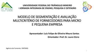 UNIVERSIDADE FEDERAL DO TRIÂNGULO MINEIRO
I JORNADA INTEGRADA DE ENSINO, PESQUISA E EXTENSÃO
MODELO DE SEGMENTAÇÃO E AVALIAÇÃO
MULTICRITÉRIO DE FORNECEDORES PARA MICRO
E PEQUENA EMPRESA
Apresentador: Luiz Felipe de Oliveira Moura Santos
Orientador: Prof. Dr. Lauro Osiro
Agência de Fomento: FAPEMIG
1
 