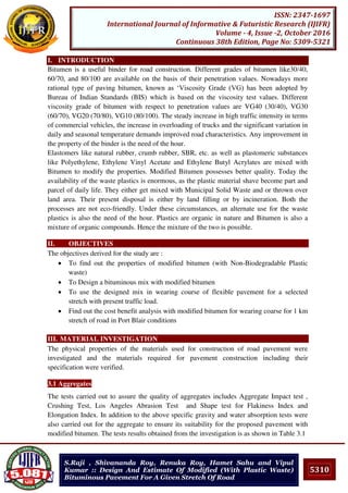 5310
ISSN: 2347-1697
International Journal of Informative & Futuristic Research (IJIFR)
Volume - 4, Issue -2, October 2016
Continuous 38th Edition, Page No: 5309-5321
S.Raji , Shivananda Roy, Renuka Roy, Hamet Sahu and Vipul
Kumar :: Design And Estimate Of Modified (With Plastic Waste)
Bituminous Pavement For A Given Stretch Of Road
I. INTRODUCTION
Bitumen is a useful binder for road construction. Different grades of bitumen like30/40,
60/70, and 80/100 are available on the basis of their penetration values. Nowadays more
rational type of paving bitumen, known as ‘Viscosity Grade (VG) has been adopted by
Bureau of Indian Standards (BIS) which is based on the viscosity test values. Different
viscosity grade of bitumen with respect to penetration values are VG40 (30/40), VG30
(60/70), VG20 (70/80), VG10 (80/100). The steady increase in high traffic intensity in terms
of commercial vehicles, the increase in overloading of trucks and the significant variation in
daily and seasonal temperature demands improved road characteristics. Any improvement in
the property of the binder is the need of the hour.
Elastomers like natural rubber, crumb rubber, SBR, etc. as well as plastomeric substances
like Polyethylene, Ethylene Vinyl Acetate and Ethylene Butyl Acrylates are mixed with
Bitumen to modify the properties. Modified Bitumen possesses better quality. Today the
availability of the waste plastics is enormous, as the plastic material shave become part and
parcel of daily life. They either get mixed with Municipal Solid Waste and or thrown over
land area. Their present disposal is either by land filling or by incineration. Both the
processes are not eco-friendly. Under these circumstances, an alternate use for the waste
plastics is also the need of the hour. Plastics are organic in nature and Bitumen is also a
mixture of organic compounds. Hence the mixture of the two is possible.
II. OBJECTIVES
The objectives derived for the study are :
 To find out the properties of modified bitumen (with Non-Biodegradable Plastic
waste)
 To Design a bituminous mix with modified bitumen
 To use the designed mix in wearing course of flexible pavement for a selected
stretch with present traffic load.
 Find out the cost benefit analysis with modified bitumen for wearing coarse for 1 km
stretch of road in Port Blair conditions
III. MATERIAL INVESTIGATION
The physical properties of the materials used for construction of road pavement were
investigated and the materials required for pavement construction including their
specification were verified.
3.1 Aggregates
The tests carried out to assure the quality of aggregates includes Aggregate Impact test ,
Crushing Test, Los Angeles Abrasion Test and Shape test for Flakiness Index and
Elongation Index. In addition to the above specific gravity and water absorption tests were
also carried out for the aggregate to ensure its suitability for the proposed pavement with
modified bitumen. The tests results obtained from the investigation is as shown in Table 3.1
 