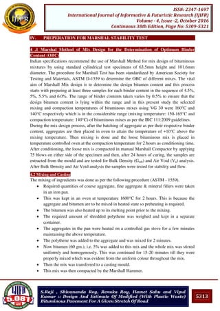 5313
ISSN: 2347-1697
International Journal of Informative & Futuristic Research (IJIFR)
Volume - 4, Issue -2, October 2016
Continuous 38th Edition, Page No: 5309-5321
S.Raji , Shivananda Roy, Renuka Roy, Hamet Sahu and Vipul
Kumar :: Design And Estimate Of Modified (With Plastic Waste)
Bituminous Pavement For A Given Stretch Of Road
IV. PREPERATION FOR MARSHAL STABILITY TEST
4 .1 Marshal Method of Mix Design for the Determination of Optimum Binder
Content (OBC)
Indian specifications recommend the use of Marshall Method for mix design of bituminous
mixtures by using standard cylindrical test specimens of 63.5mm height and 101.6mm
diameter. The procedure for Marshall Test has been standardized by American Society for
Testing and Materials, ASTM D-1559 to determine the OBC of different mixes. The vital
aim of Marshall Mix design is to determine the design bitumen content and this process
starts with preparing at least three samples for each binder content in the sequence of 4.5%,
5%, 5.5% and 6.0%. The range of binder contents taken varies by 0.5% to ensure that the
design bitumen content is lying within the range and in this present study the selected
mixing and compaction temperatures of bituminous mixes using VG 30 were 160°C and
140°C respectively which is in the considerable range (mixing temperature: 150-165°C and
compaction temperature: 140°C) of bituminous mixes as per the IRC 111:2009 guidelines.
During the mix design process, after the batching of aggregate as per their respective binder
content, aggregates are then placed in oven to attain the temperature of +10°C above the
mixing temperature. Then mixing is done and the loose bituminous mix is placed in
temperature controlled oven at the compaction temperature for 2 hours as conditioning time.
After conditioning, the loose mix is compacted in manual Marshall Compactor by applying
75 blows on either side of the specimen and then, after 24 hours of curing, the samples are
extracted from the mould and are tested for Bulk Density (Gmb) and Air Void (Va) analysis.
After Bulk Density and Air Void analysis the samples were tested for stability and flow.
4.2 Mixing and Casting
The mixing of ingredients was done as per the following procedure (ASTM - 1559).
 Required quantities of coarse aggregate, fine aggregate & mineral fillers were taken
in an iron pan.
 This was kept in an oven at temperature 1600°C for 2 hours. This is because the
aggregate and bitumen are to be mixed in heated state so preheating is required.
 The bitumen was also heated up to its melting point prior to the mixing.
 The required amount of shredded polythene was weighed and kept in a separate
container.
 The aggregates in the pan were heated on a controlled gas stove for a few minutes
maintaining the above temperature.
 The polythene was added to the aggregate and was mixed for 2 minutes.
 Now bitumen (60 gm.), i.e. 5% was added to this mix and the whole mix was stirred
uniformly and homogenously. This was continued for 15-20 minutes till they were
properly mixed which was evident from the uniform colour throughout the mix.
 Then the mix was transferred to a casting mould.
 This mix was then compacted by the Marshall Hammer.
 