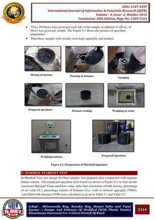 5314
ISSN: 2347-1697
International Journal of Informative & Futuristic Research (IJIFR)
Volume - 4, Issue -2, October 2016
Continuous 38th Edition, Page No: 5309-5321
S.Raji , Shivananda Roy, Renuka Roy, Hamet Sahu and Vipul
Kumar :: Design And Estimate Of Modified (With Plastic Waste)
Bituminous Pavement For A Given Stretch Of Road
 75 no. Of blows were given per each side of the sample so subtotal of 150 no. of
blows was given per sample. The Figure 4.1 shows the pictures of specimen
preparation
 Then these samples with moulds were kept separately and marked.
Mixing of mixture Pouring of mixture
Tamping
Prepared specimen 24 hours cooling Weighing in water
Weighing balance Prepared Specimen
Figure 4.1: Preparation of Marshall Specimen
V. MARSHAL STABILITY TEST
In Marshall Test, mix design for three samples was prepared after compaction with separate
binder content. All compacted specimen were tested (as shown in Figure 5.1) to find out the
maximum Marshall Value and Flow value. After that calculation of bulk density, percentage
of air voids (Vv), percentage volume of bitumen (Vb), voids in mineral aggregate (VMA),
void filled with bitumen (VFB) were calculated as given in Table 5.1 and Table 5.2
 