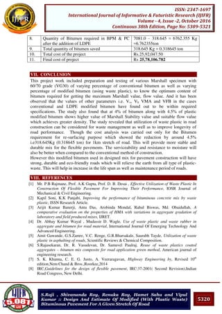 5320
ISSN: 2347-1697
International Journal of Informative & Futuristic Research (IJIFR)
Volume - 4, Issue -2, October 2016
Continuous 38th Edition, Page No: 5309-5321
S.Raji , Shivananda Roy, Renuka Roy, Hamet Sahu and Vipul
Kumar :: Design And Estimate Of Modified (With Plastic Waste)
Bituminous Pavement For A Given Stretch Of Road
8. Quantity of Bitumen required in BPM & PC
after the addition of LDPE
7081.0 – 318.645 = 6762.355 Kg
=6.762355ton
9. Total quantity of bitumen saved 318.645 Kg = 0.318645 ton
10. Total cost of the project Rs.25,92,047.50
11. Final cost of project Rs 25,78,106.782
VII. CONCLUSION
This project work included preparation and testing of various Marshall specimen with
60/70 grade (VG30) of varying percentage of conventional bitumen as well as varying
percentage of modified bitumen (using waste plastic), to know the optimum content of
bitumen required for getting the maximum Marshall value, flow value. And it has been
observed that the values of other parameters i.e. Vv, Vb VMA and VFB in the cases
conventional and LDPE modified bitumen have found out to be within required
specifications. The study also found that at 4% of bitumen along with 4.5% of plastic
modified bitumen shows higher value of Marshall Stability value and suitable flow value
which achieves greater density. The study revealed that utilization of waste plastic in road
construction can be considered for waste management as well as to improve longevity of
road performance. Though the cost analysis was carried out only for the Bitumen
requirement for re-surfacing purpose which showed the reduction by around 4.5%
i.e318.645Kg (0.318645 ton) for 1km stretch of road. This will provide more stable and
durable mix for the flexible pavements. The serviceability and resistance to moisture will
also be better when compared to the conventional method of construction.
However this modified bitumen used in designed mix for pavement construction will have
strong, durable and eco-friendly roads which will relieve the earth from all type of plastic-
waste. This will help in increase in the life span as well as maintenance period of roads.
VIII. REFERENCES
[1] Mr. P.B Rajmane, Prof. A.K Gupta, Prof. D. B. Desai , Effective Utilization of Waste Plastic In
Construction Of Flexible Pavement For Improving Their Performance, IOSR Journal of
Mechanical & Civil Engineering.
[2] Kapil Soni, K.K Panjabi, Improving the performance of bituminous concrete mix by waste
plastic, ISSN Research Article.
[3] Arijit Kumar Banerji, Antu Das, Arobinda Mondal, Rahul Biswas, Md. Obaidullah, A
comparative evaluation on the properties of HMA with variations in aggregate gradation of
laboratory and field produced mixes, IJRET.
[4] Dr. Abhay Kumar Wayal , Mudassir D. Wagle, Use of waste plastic and waste rubber in
aggregate and bitumen for road material, International Journal Of Emerging Technology And
Advanced Engineering.
[5] Amit Gawande, G.S.Zamre, V.C. Renge, G.R.Bharsakale, Saurabh Tayde, Utilization of waste
plastic in asphalting of roads, Scientific Reviews & Chemical Composition.
[6] S.Rajasekaran, Dr. R. Vasudevan, Dr. Samuvel Paulraj, Reuse of waste plastics coated
aggregates – bitumen mix composite for road application green method, American journal of
engineering research.
[7] S. K. Khanna, C. E. G. Justo, A. Veeraragavan, Highway Engineering by, Revised 10th
edition,Nem Chand & Bros.,Roorkee,2014
[8] IRC,Guidelines for the design of flexible pavement, IRC:37-2001( Second Revision),Indian
Road Congress, New Delhi.
 