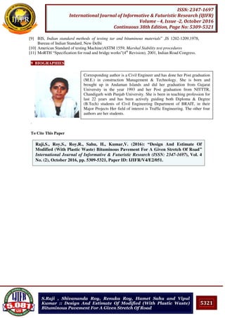 5321
ISSN: 2347-1697
International Journal of Informative & Futuristic Research (IJIFR)
Volume - 4, Issue -2, October 2016
Continuous 38th Edition, Page No: 5309-5321
S.Raji , Shivananda Roy, Renuka Roy, Hamet Sahu and Vipul
Kumar :: Design And Estimate Of Modified (With Plastic Waste)
Bituminous Pavement For A Given Stretch Of Road
[9] BIS, Indian standard methods of testing tar and bituminous materials” ,IS 1202-1209,1978,
Bureau of Indian Standard, New Delhi
[10] American Standard of testing Machine)ASTM 1559, Marshal Stability test procedures
[11] MoRTH “Specification for road and bridge works”(4th
Revision), 2001, Indian Road Congress.
9 BIOGRAPHIES
.
To Cite This Paper
[1]Raji,S., Roy,S., Roy,R., Sahu, H., Kumar,V. (2016): “Design And Estimate Of
Modified (With Plastic Waste) Bituminous Pavement For A Given Stretch Of Road”
International Journal of Informative & Futuristic Research (ISSN: 2347-1697), Vol. 4
No. (2), October 2016, pp. 5309-5321, Paper ID: IJIFR/V4/E2/051.
Corresponding author is a Civil Engineer and has done her Post graduation
(M.E.) in construction Management & Technology. She is born and
brought up in Andaman Islands and did her graduation from Gujarat
University in the year 1993 and her Post graduation from NITTTR,
Chandigarh with Punjab University. She is been in teaching profession for
last 22 years and has been actively guiding both Diploma & Degree
(B.Tech) students of Civil Engineering Department of BRAIT, in their
Major Projects Her field of interest is Traffic Engineering. The other four
authors are her students.
 