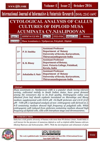 .
5322This work is published under Attribution-NonCommercial-ShareAlike 4.0 International License
Copyright©IJIFR 2016
InternationalJournalofInformative& FuturisticResearch ISSN: 2347-1697
Volume 4 Issue 2 October 2016www.ijifr.com
Abstract
Musa acuminata cv. Njalipoovan (AB) is a popular shade loving tolerant
variety, cultivated mainly in South Indian states, have great demand
among the consumers due to its fruit quality. Embryogenic callus was
obtained from leaf sheath explants inoculated on Murashige and Skoog
medium supplemented with . μM - . μM picloram and , -D (2.25
μM – 9. μM ). Cytological analysis of non- embryogenic calli derived on 2,
4-D containing medium showed high frequency of polyploid cells. While
embryogenic calli induced from picloram containing medium showed high
frequency of diploid cells, cells with interphase stage and chromocentres.
I. INTRODUCTION
India has a rich genetic diversity of banana with more than 90 distinct clones. South India is
well known for the presence of numerous diploid as well as triploid edible banana cultivars
(Heslop Harrison and Schwarzacher, 2007). With the development and refinement of plant
CYTOLOGICAL ANALYSIS OF CALLUS
CULTURES OF DIPLOID MUSA
ACUMINATA CV.NJALIPOOVAN
Paper ID IJIFR/V4/ E2/ 054 Page No. 5322-5326 Subject Area Botany
Keywords Musa Acuminata cv. Njalipoovan, Polyploid , Diploid
1st P. D. Smitha
Assistant Professor
Department of Botany
University of Kerala, Kariavattom,
Thiruvananthapuram-India
2nd K. R. Binoy
Assistant Professor
Department of Botany,
Govt. Victoria College, Palakkad,
Kerala, India
3rd Ashalatha S. Nair
Assistant Professor
Department of Botany
University of Kerala, Kariavattom,
Thiruvananthapuram-India
 