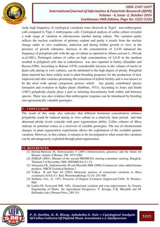 5325
ISSN: 2347-1697
International Journal of Informative & Futuristic Research (IJIFR)
Volume - 4, Issue -2, October 2016
Continuous 38th Edition, Page No: 5322-5326
P. D. Smitha, K. R. Binoy, Ashalatha S. Nair :: Cytological Analysis
Of Callus Cultures Of Diploid Musa Acuminata c.v.Njalipoovan
study high frequency of cytological variations were observed in Type1 non-embryogenic
calli compared to Type 2 embryogenic calli. Cytological analysis of callus culture revealed
a wide range of variation in chromosome number during culture. The variation partly
reflects the nuclear conditions of primary explant and partly it results from the nuclear
change under in vitro conditions, induction and during further growth in vitro, in the
presence of growth substance. Increase in the concentration of 2,4-D enhanced the
frequency of polyploid cells with the age of culture as reported in Allium sativum L. (Novak
et.al,1981). Prolonged culture of callus on high concentrations of 2,4-D in the medium
resulted in polyploid cells due to endomitosis was also reported in barley (Ziauddin and
Kaswa,1990). According to Balzan (1978) considerable increase in the volume of nuclei in
plant cells during in vitro cultures, can be attributed to the high degree of ploidy. Polyploid
plant material has been widely used in plant breeding programs for the production of new
improved and elite varieties permitting the restoration of hybrid fertility and it was known to
be the most wide spread cytogenetic process which has greatly contributed species
formation and evolution in higher plants (Stebbins, 1971). According to Jones and Smith
(1967) polyploidy clearly plays a part in initiating discontinuity both within and between
species. There was also evidence that embryogenic response can be introduced by breeding
into agronomically valuable genotypes.
V. CONCLUSION
The result of this study also indicates that different hormonal concentration enhance
polyploidy could be induced during in vitro culture in a relatively short period, and that
abnormal ploidy levels coincide with poor regeneration ability. Callus cultures of Musa
indicate its potential source as a reservoir of variable genotypes. The use of chromosomal
changes in plant regeneration experiments allows the exploitation of the available genetic
variation. However, in this culture, it remains to be investigated to what extent this variation
can be advantageously exploited through plant regeneration.
VI. REFERENCES
[1] Heslop-Harrison JS, Schwarzacher T (2007) Domestication, genomics and the future for
Banana. Annals of Botany 100: 1073-1084
[2] INIBAP (2001). Minutes of the second PROMUSA steering committee meeting, Bangkok,
Thailand,7-8 November 2000. INFOMUSA 9:1-14
[3] Narayana CK, Sathiamoorthy M and Mustaffa MM (2006) Commercial value added banana
products. NRCB Technical Bulletin.7.
[4] Vidhya R and Nair AS (2002) Molecular analysis of somaclonal variations in Musa
acuminata (AAA) Cv. Red. Phytomorphology 52 (4): 293-300.
[5] Stebbins, G.L., Jr. 1971. Processes of Organic Evolution. Englewood Cliffs, N: Prentice-
Hall
[6] Larkin PJ, Scowcroft WR. 1981. Somaclonal variation and crop improvement. In: Genetic
Engineering of Plants. An Agricultural Perspective, T. Kosuge, C.R. Meredilh and M.
Hollander (eds.) Plenum Press, 289-314.
 