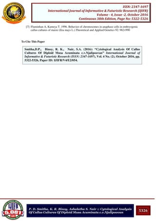 5326
ISSN: 2347-1697
International Journal of Informative & Futuristic Research (IJIFR)
Volume - 4, Issue -2, October 2016
Continuous 38th Edition, Page No: 5322-5326
P. D. Smitha, K. R. Binoy, Ashalatha S. Nair :: Cytological Analysis
Of Callus Cultures Of Diploid Musa Acuminata c.v.Njalipoovan
[7] Fluminhan A, Kameya T. 1996. Behavior of chromosomes in anaphase cells in embryogenic
callus cultures of maize (Zea mays L.).Theoretical and Applied Genetics 92: 982±990
To Cite This Paper
[1]Smitha,D.P., Binoy, R. K., Nair, S.A. (2016): “Cytological Analysis Of Callus
Cultures Of Diploid Musa Acuminata c.v.Njalipoovan” International Journal of
Informative & Futuristic Research (ISSN: 2347-1697), Vol. 4 No. (2), October 2016, pp.
5322-5326, Paper ID: IJIFR/V4/E2/054.
 